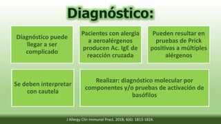 Diagnóstico puede
llegar a ser
complicado
Pacientes con alergia
a aeroalérgenos
producen Ac. IgE de
reacción cruzada
Pueden resultar en
pruebas de Prick
positivas a múltiples
alérgenos
Se deben interpretar
con cautela
Realizar: diagnóstico molecular por
componentes y/o pruebas de activación de
basófilos
J Allergy Clin Immunol Pract. 2018; 6(6): 1813-1824.
 