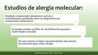 Emplean componentes alergénicos nativos y
recombinantes purificados para un diagnóstico por
componentes moleculares
Se pueden realizar perfiles de sensibilización genuina y
reactividades cruzadas
De esta manera se logra una prescripción más precisa
de inmunoterapia contra alergia
World J Methodol. 2015; 5(2): 31-50.
Estudios de alergia molecular:
 