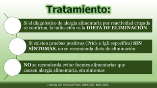 Si el diagnóstico de alergia alimentaria por reactividad cruzada
se confirma, la indicación es la DIETA DE ELIMINACIÓN
Si existen pruebas positivas (Prick o IgE específica) SIN
SÍNTOMAS, no se recomienda dieta de eliminación
NO se recomienda evitar fuentes alimentarias que
causen alergia alimentaria, sin síntomas
J Allergy Clin Immunol Pract. 2018; 6(6): 1813-1824.
 