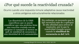 ¿Por qué sucede la reactividad cruzada?
Ocurre cuando una respuesta inmune adaptativa causa reactividad
a otros antígenos estructuralmente relacionados
Las directrices de la OMS
especifican que se puede
considerar que una proteína tiene
una reacción cruzada con un
alérgeno si comparte al menos un
35% de similitud de secuencia o
una identidad de 6-8 aminoácidos
Sin embargo, es necesario que la
IgE reconozca más de 2 epítopos
de alta afinidad para activar al
mastocito, por lo que la
reactividad cruzada ocurre
cuando la similitud de
secuencia es del 70%
J Investig Allergol Clin Immuno. 2011; 21(3): 162-170
 