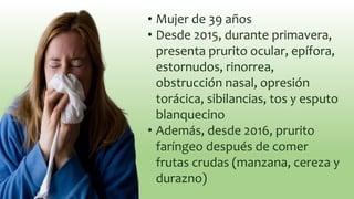 • Mujer de 39 años
• Desde 2015, durante primavera,
presenta prurito ocular, epífora,
estornudos, rinorrea,
obstrucción nasal, opresión
torácica, sibilancias, tos y esputo
blanquecino
• Además, desde 2016, prurito
faríngeo después de comer
frutas crudas (manzana, cereza y
durazno)
 
