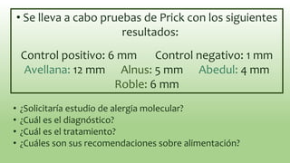 • Se lleva a cabo pruebas de Prick con los siguientes
resultados:
Control positivo: 6 mm Control negativo: 1 mm
Avellana: 12 mm Alnus: 5 mm Abedul: 4 mm
Roble: 6 mm
• ¿Solicitaría estudio de alergia molecular?
• ¿Cuál es el diagnóstico?
• ¿Cuál es el tratamiento?
• ¿Cuáles son sus recomendaciones sobre alimentación?
 