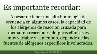 Es importante recordar:
A pesar de tener una alta homología de
secuencia en algunos casos, la capacidad de
los alérgenos de reacción cruzada para
mediar en reacciones alérgicas clínicas es
muy variable y, a menudo, depende de las
fuentes de alérgenos específicos involucrados.
World J Methodol. 2015; 5(2): 31-50.
 