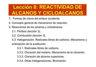 Lección 8: REACTIVIDAD DE
  ALCANOS Y CICLOALCANOS
1. Formas de rotura del enlace covalente.
2. Concepto general de mecanismo de reacción.
3. Reacciones de los alcanos y cicloalcanos.
  3.1. Pirólisis (lección 3).
  3.2. Combustión (lección 3).
  3.3. Halogenación. Radicales libres de carbono. Mecanismo y
  orientación de la sustitución.
      3.3.1. Radicales libres de carbono.
      3.3.2. Cloración del metano. Mecanismo de la cloración.
      3.3.3. Cloración de alcanos superiores.
      3.3.4. Otras halogenaciones. Bromación.
 