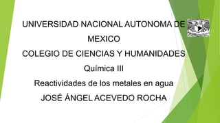 UNIVERSIDAD NACIONAL AUTONOMA DE 
MEXICO 
COLEGIO DE CIENCIAS Y HUMANIDADES 
Química III 
Reactividades de los metales en agua 
JOSÉ ÁNGEL ACEVEDO ROCHA 
 