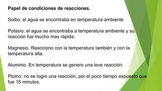 Papel de condiciones de reacciones. 
Sodio: el agua se encontraba en temperatura ambiente 
Potasio: el agua se encontraba a temperatura ambiente y su 
reacción fue mucho mas rápida. 
Magnesio. Reacciono con la temperatura también y con la 
temperatura alta. 
Aluminio. En temperatura se genero una leve reacción. 
Plomo: no se logro una reacción, por el poco tiempo expuesto que 
fue 15 minutos. 
 