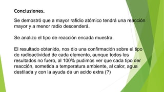 Conclusiones. 
Se demostró que a mayor rafidio atómico tendrá una reacción 
mayor y a menor radio descenderá. 
Se analizo el tipo de reacción encada muestra. 
El resultado obtenido, nos dio una confirmación sobre el tipo 
de radioactividad de cada elemento, aunque todos los 
resultados no fuero, al 100% pudimos ver que cada tipo der 
reacción, sometida a temperatura ambiente, al calor, agua 
destilada y con la ayuda de un acido extra (?) 
