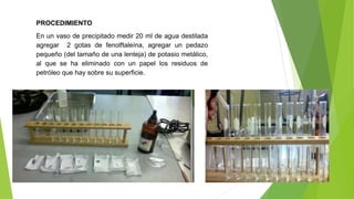 PROCEDIMIENTO 
En un vaso de precipitado medir 20 ml de agua destilada 
agregar 2 gotas de fenolftaleína, agregar un pedazo 
pequeño (del tamaño de una lenteja) de potasio metálico, 
al que se ha eliminado con un papel los residuos de 
petróleo que hay sobre su superficie. 
 