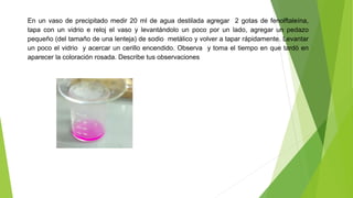 En un vaso de precipitado medir 20 ml de agua destilada agregar 2 gotas de fenolftaleína, 
tapa con un vidrio e reloj el vaso y levantándolo un poco por un lado, agregar un pedazo 
pequeño (del tamaño de una lenteja) de sodio metálico y volver a tapar rápidamente. Levantar 
un poco el vidrio y acercar un cerillo encendido. Observa y toma el tiempo en que tardó en 
aparecer la coloración rosada. Describe tus observaciones 
 