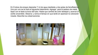 En 9 tubos de ensayo depositar 7 ml de agua destilada y dos gotas de fenolftaleína. 
Uno por uno se le hará el siguiente tratamiento: Agregar para el pedazo de metal, 
tapar con el dedo la boca del tubo. Hasta que cambie de color destapar y acercar el 
cerillo encendido. Observa y toma el tiempo en que tardó en aparecer la coloración 
rosada. Describe tus observaciones 
 