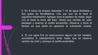 3. En 9 tubos de ensayo depositar 7 ml de agua destilada y 
dos gotas de fenolftaleína. Uno por uno se le hará el 
siguiente tratamiento: Agregar para el pedazo de metal, tapar 
con el dedo la boca del tubo. Hasta que cambie de color 
destapar y acercar el cerillo encendido. Observa y toma el 
tiempo en que tardó en aparecer la coloración rosada. 
4. Si con agua fría no reaccionaron alguno de los metales, 
someterlos a calentamiento lento hasta que se observe 
cambio de color y acerque el cerillo encendido. 
 