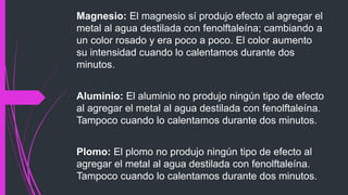 Magnesio: El magnesio sí produjo efecto al agregar el 
metal al agua destilada con fenolftaleína; cambiando a 
un color rosado y era poco a poco. El color aumento 
su intensidad cuando lo calentamos durante dos 
minutos. 
Aluminio: El aluminio no produjo ningún tipo de efecto 
al agregar el metal al agua destilada con fenolftaleína. 
Tampoco cuando lo calentamos durante dos minutos. 
Plomo: El plomo no produjo ningún tipo de efecto al 
agregar el metal al agua destilada con fenolftaleína. 
Tampoco cuando lo calentamos durante dos minutos. 
 