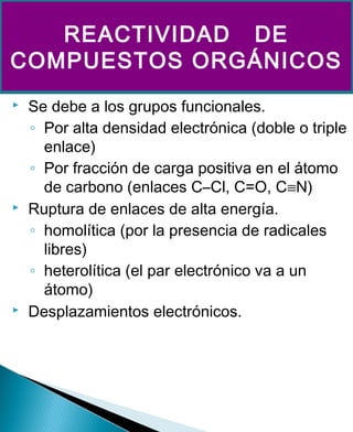  Se debe a los grupos funcionales.
◦ Por alta densidad electrónica (doble o triple
enlace)
◦ Por fracción de carga positiva en el átomo
de carbono (enlaces C–Cl, C=O, C≡N)
 Ruptura de enlaces de alta energía.
◦ homolítica (por la presencia de radicales
libres)
◦ heterolítica (el par electrónico va a un
átomo)
 Desplazamientos electrónicos.
REACTIVIDAD DE
COMPUESTOS ORGÁNICOS
 