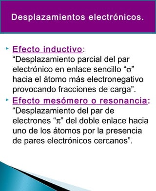  Efecto inductivo:
“Desplazamiento parcial del par
electrónico en enlace sencillo “σ”
hacia el átomo más electronegativo
provocando fracciones de carga”.
 Efecto mesómero o resonancia:
“Desplazamiento del par de
electrones “π” del doble enlace hacia
uno de los átomos por la presencia
de pares electrónicos cercanos”.
Desplazamientos electrónicos.
 