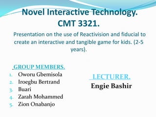  Novel Interactive Technology.CMT 3321. Presentation on the use of Reactivision and fiducial to create an interactive and tangible game for kids. (2-5 years). GROUP MEMBERS. Oworu Gbemisola Iroegbu Bertrand Buari Zarah Mohammed Zion Onabanjo   LECTURER. Engie Bashir 