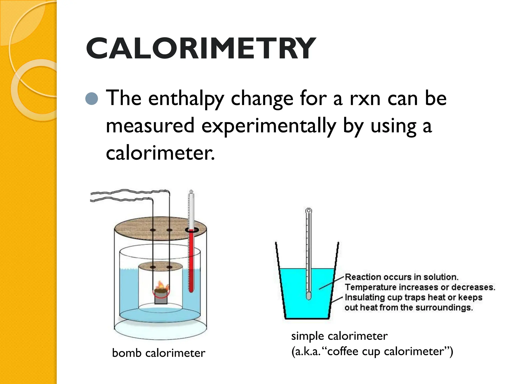 CALORIMETRY
⚫ The enthalpy change for a rxn can be
measured experimentally by using a
calorimeter.
bomb calorimeter
simple calorimeter
(a.k.a.“coffee cup calorimeter”)
 