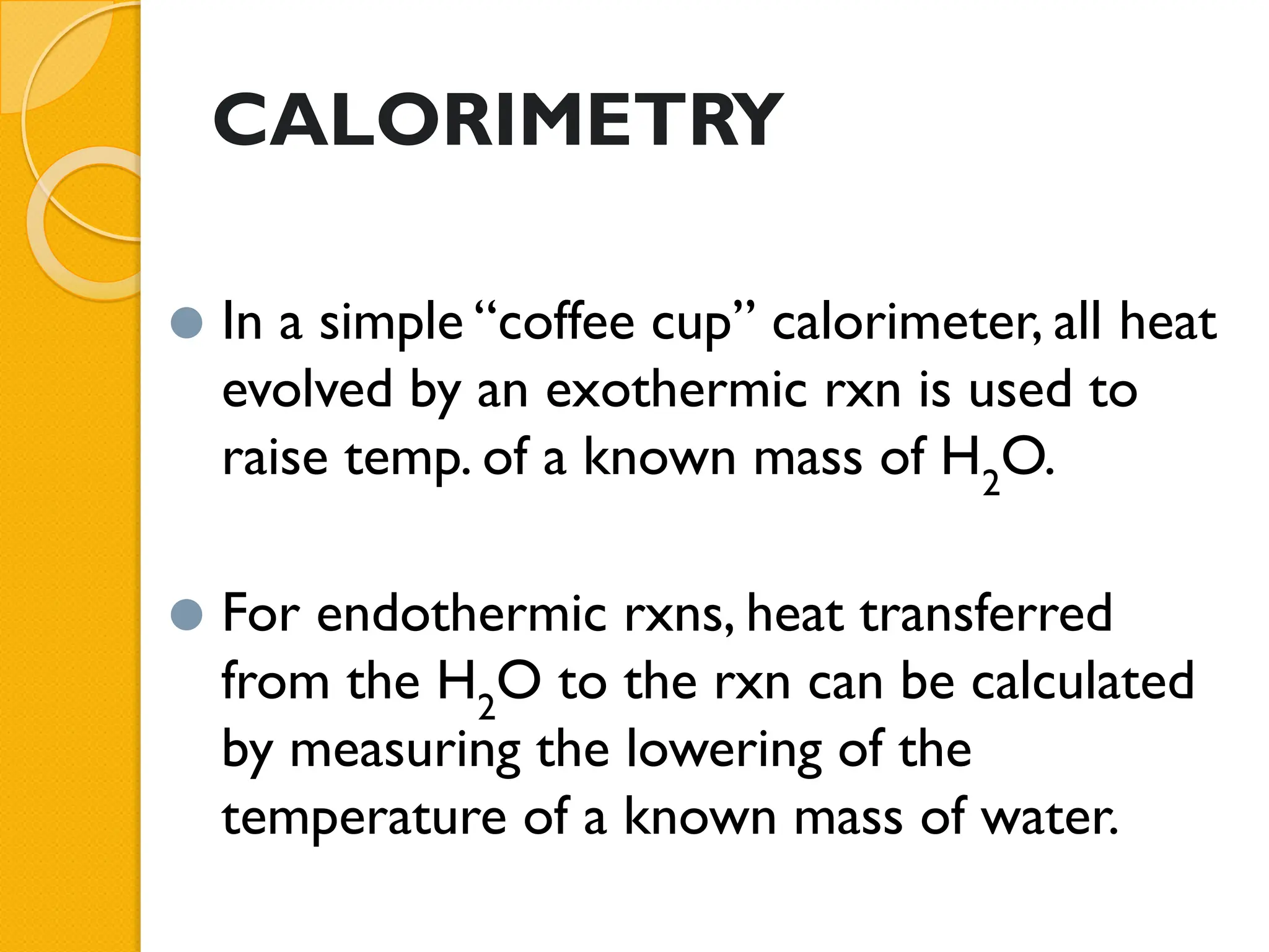 CALORIMETRY
⚫ In a simple “coffee cup” calorimeter, all heat
evolved by an exothermic rxn is used to
raise temp. of a known mass of H2
O.
⚫ For endothermic rxns, heat transferred
from the H2
O to the rxn can be calculated
by measuring the lowering of the
temperature of a known mass of water.
 