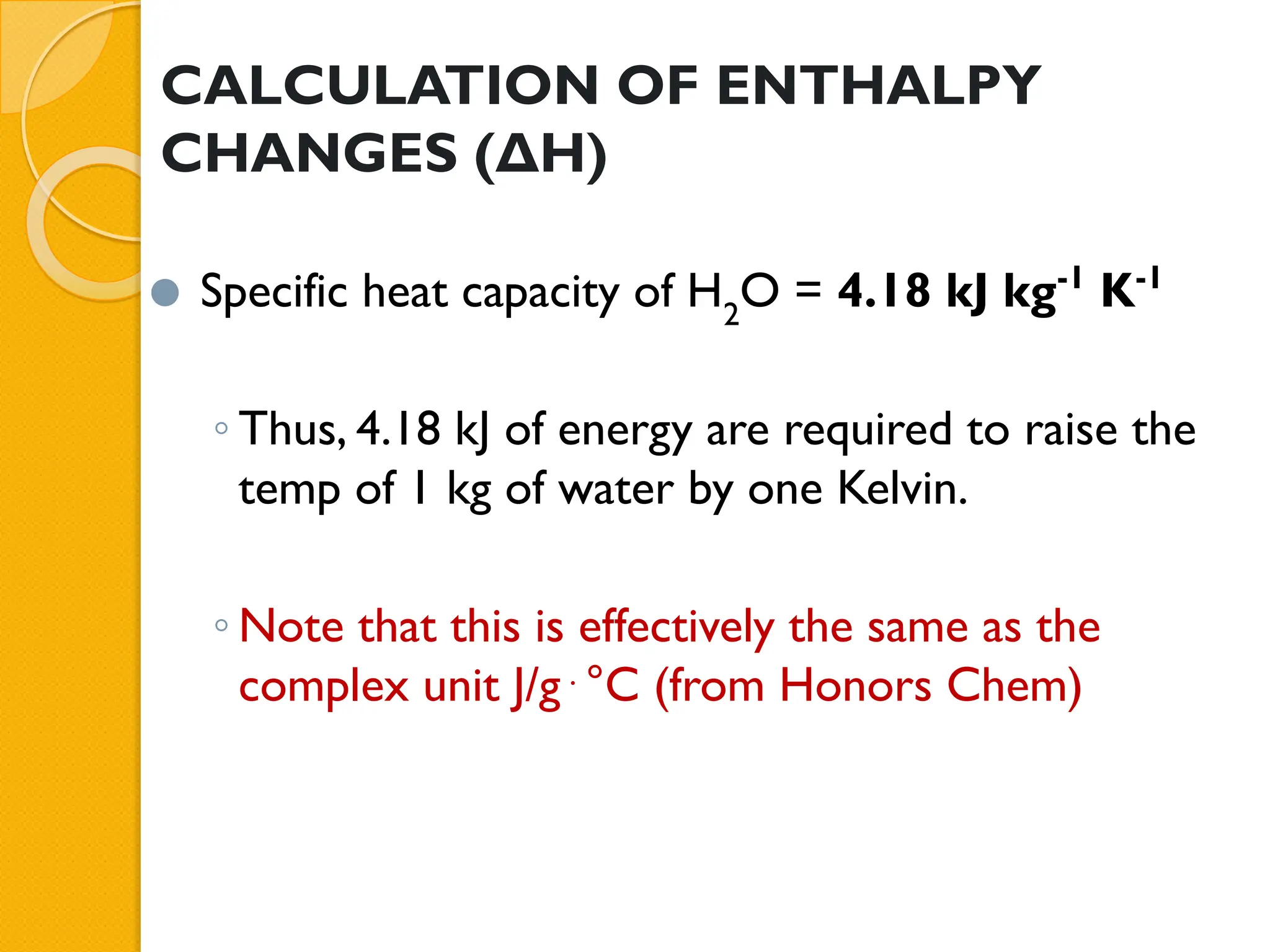CALCULATION OF ENTHALPY
CHANGES (ΔH)
⚫ Specific heat capacity of H2
O = 4.18 kJ kg-1
K-1
◦ Thus, 4.18 kJ of energy are required to raise the
temp of 1 kg of water by one Kelvin.
◦ Note that this is effectively the same as the
complex unit J/g⋅°C (from Honors Chem)
 