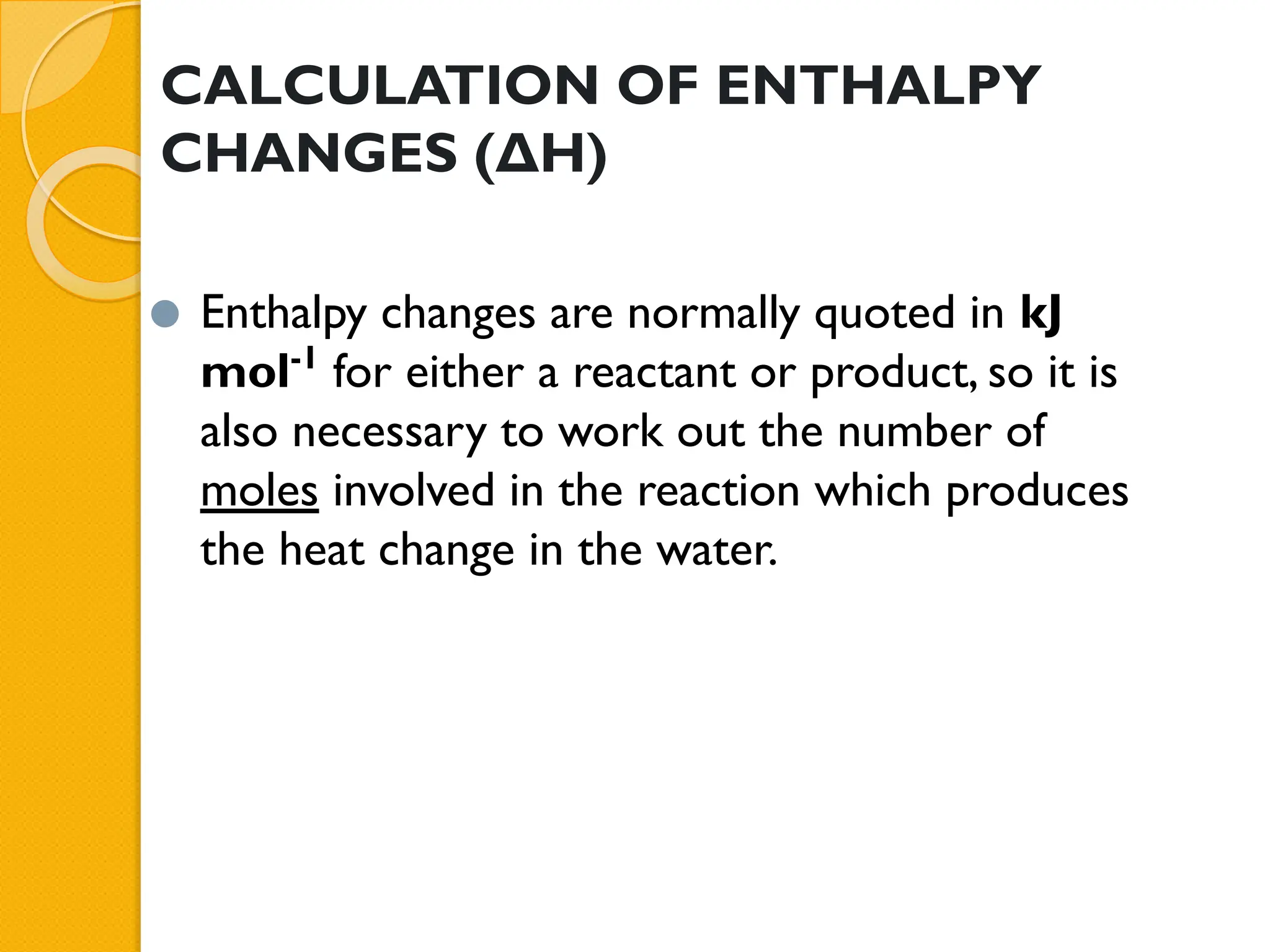 CALCULATION OF ENTHALPY
CHANGES (ΔH)
⚫ Enthalpy changes are normally quoted in kJ
mol-1
for either a reactant or product, so it is
also necessary to work out the number of
moles involved in the reaction which produces
the heat change in the water.
 