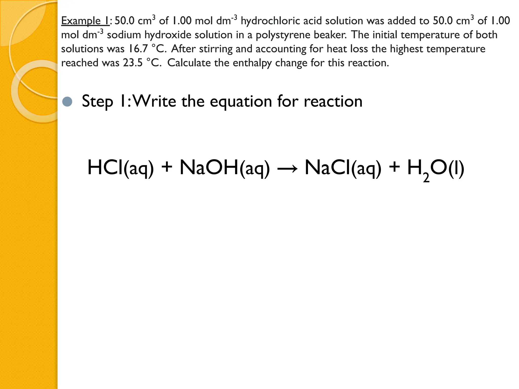 Example 1: 50.0 cm3
of 1.00 mol dm-3
hydrochloric acid solution was added to 50.0 cm3
of 1.00
mol dm-3
sodium hydroxide solution in a polystyrene beaker. The initial temperature of both
solutions was 16.7 °C. After stirring and accounting for heat loss the highest temperature
reached was 23.5 °C. Calculate the enthalpy change for this reaction.
⚫ Step 1:Write the equation for reaction
HCl(aq) + NaOH(aq) → NaCl(aq) + H2
O(l)
 