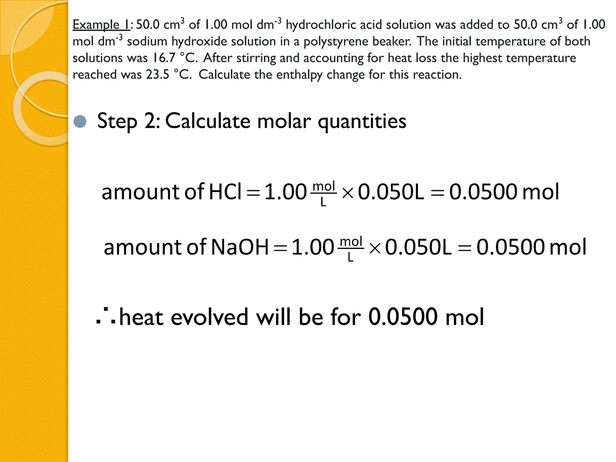 Example 1: 50.0 cm3
of 1.00 mol dm-3
hydrochloric acid solution was added to 50.0 cm3
of 1.00
mol dm-3
sodium hydroxide solution in a polystyrene beaker. The initial temperature of both
solutions was 16.7 °C. After stirring and accounting for heat loss the highest temperature
reached was 23.5 °C. Calculate the enthalpy change for this reaction.
⚫ Step 2: Calculate molar quantities
∴heat evolved will be for 0.0500 mol
 