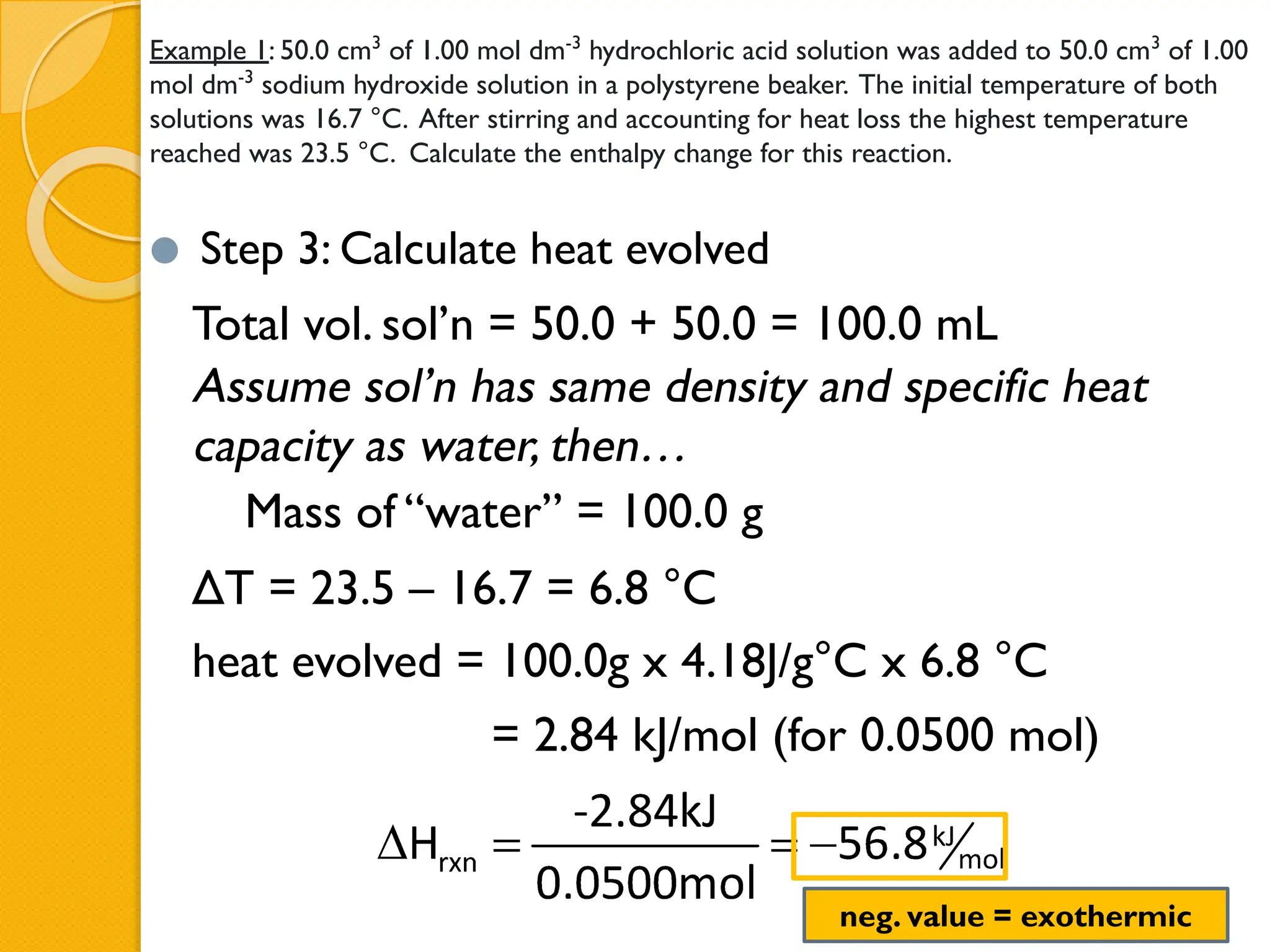Example 1: 50.0 cm3
of 1.00 mol dm-3
hydrochloric acid solution was added to 50.0 cm3
of 1.00
mol dm-3
sodium hydroxide solution in a polystyrene beaker. The initial temperature of both
solutions was 16.7 °C. After stirring and accounting for heat loss the highest temperature
reached was 23.5 °C. Calculate the enthalpy change for this reaction.
⚫ Step 3: Calculate heat evolved
Total vol. sol’n = 50.0 + 50.0 = 100.0 mL
Assume sol’n has same density and specific heat
capacity as water, then…
Mass of “water” = 100.0 g
ΔT = 23.5 – 16.7 = 6.8 °C
heat evolved = 100.0g x 4.18J/g°C x 6.8 °C
= 2.84 kJ/mol (for 0.0500 mol)
neg. value = exothermic
 