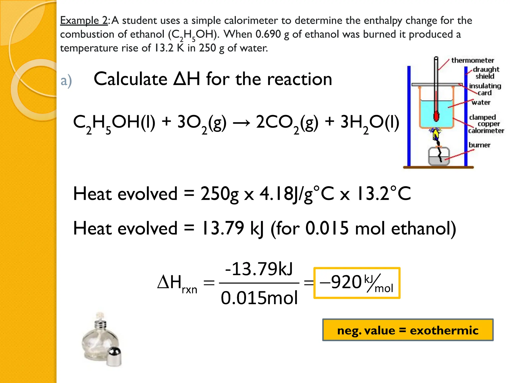 Example 2:A student uses a simple calorimeter to determine the enthalpy change for the
combustion of ethanol (C2
H5
OH). When 0.690 g of ethanol was burned it produced a
temperature rise of 13.2 K in 250 g of water.
a) Calculate ΔH for the reaction
C2
H5
OH(l) + 3O2
(g) → 2CO2
(g) + 3H2
O(l)
Heat evolved = 250g x 4.18J/g°C x 13.2°C
Heat evolved = 13.79 kJ (for 0.015 mol ethanol)
neg. value = exothermic
 