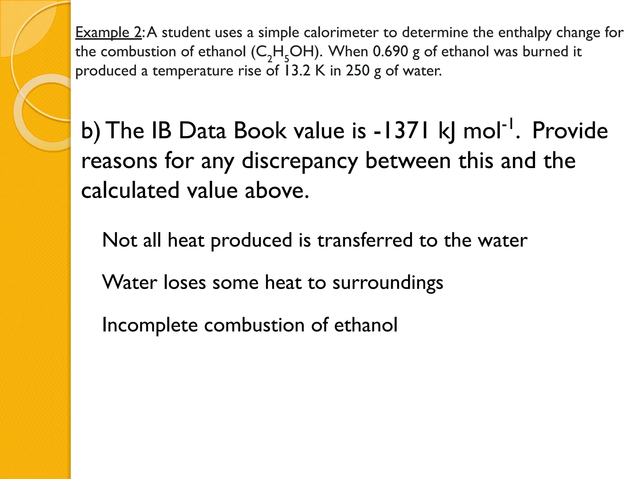 Example 2:A student uses a simple calorimeter to determine the enthalpy change for
the combustion of ethanol (C2
H5
OH). When 0.690 g of ethanol was burned it
produced a temperature rise of 13.2 K in 250 g of water.
b) The IB Data Book value is -1371 kJ mol-1
. Provide
reasons for any discrepancy between this and the
calculated value above.
Not all heat produced is transferred to the water
Water loses some heat to surroundings
Incomplete combustion of ethanol
 