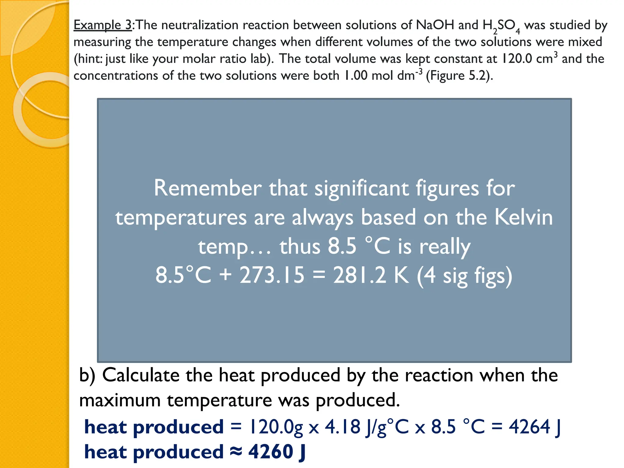 Example 3:The neutralization reaction between solutions of NaOH and H2
SO4
was studied by
measuring the temperature changes when different volumes of the two solutions were mixed
(hint: just like your molar ratio lab). The total volume was kept constant at 120.0 cm3
and the
concentrations of the two solutions were both 1.00 mol dm-3
(Figure 5.2).
b) Calculate the heat produced by the reaction when the
maximum temperature was produced.
Figure 5.2: Temperature changes produced when different volumes of NaOH and H2
SO4
are mixed.
heat produced = 120.0g x 4.18 J/g°C x 8.5 °C = 4264 J
heat produced ≈ 4260 J
Ti
Tf
Remember that significant figures for
temperatures are always based on the Kelvin
temp… thus 8.5 °C is really
8.5°C + 273.15 = 281.2 K (4 sig figs)
 