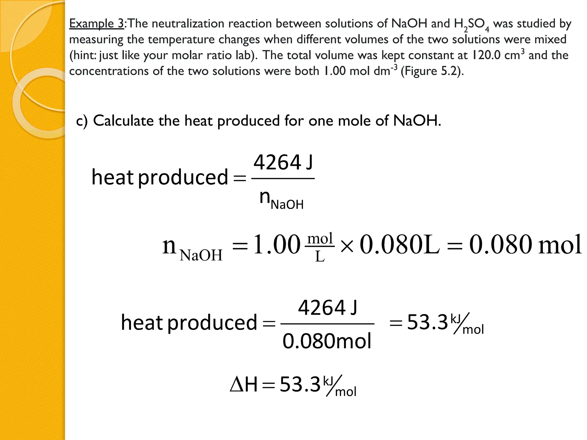 Example 3:The neutralization reaction between solutions of NaOH and H2
SO4
was studied by
measuring the temperature changes when different volumes of the two solutions were mixed
(hint: just like your molar ratio lab). The total volume was kept constant at 120.0 cm3
and the
concentrations of the two solutions were both 1.00 mol dm-3
(Figure 5.2).
c) Calculate the heat produced for one mole of NaOH.
 