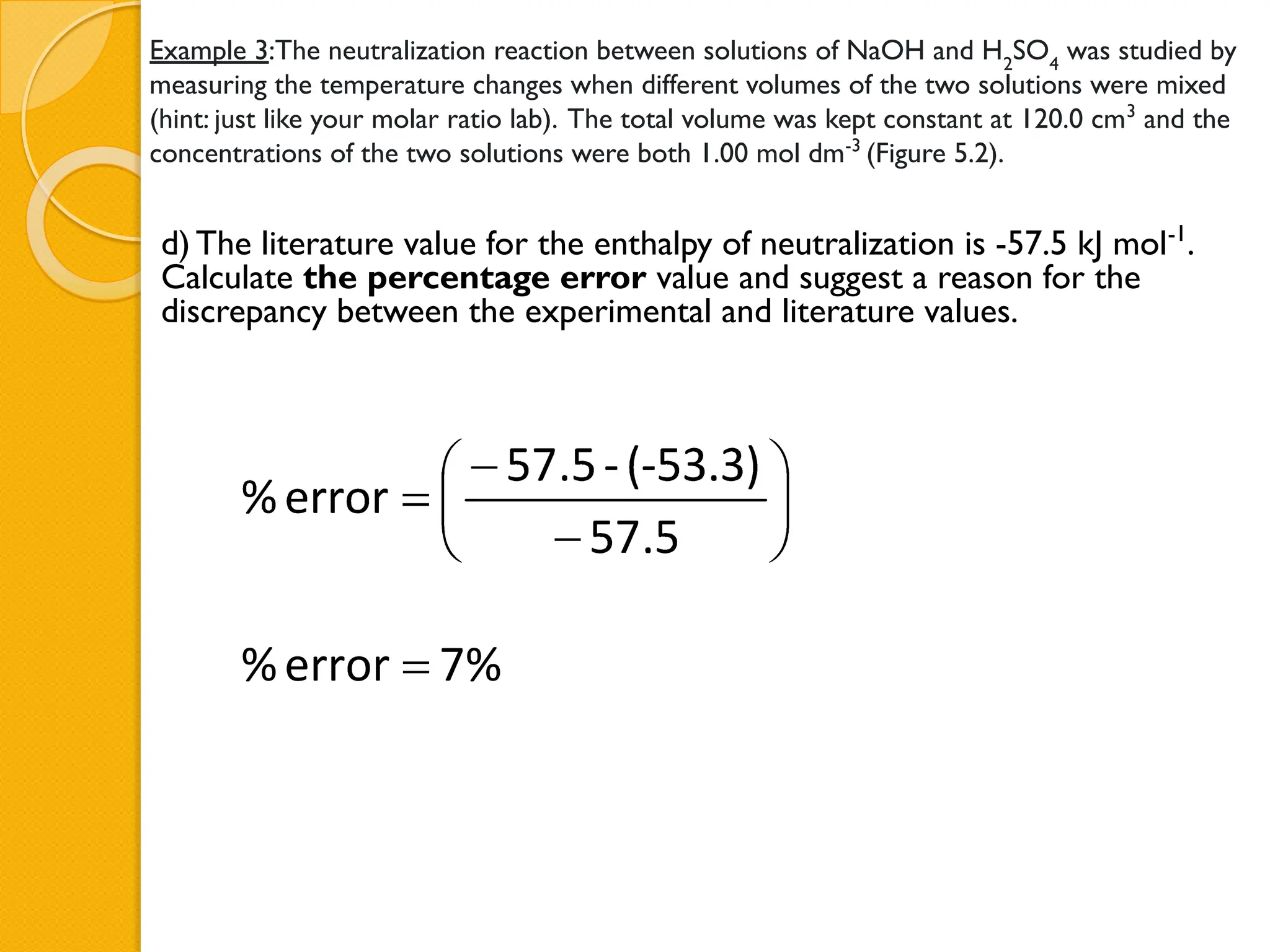 Example 3:The neutralization reaction between solutions of NaOH and H2
SO4
was studied by
measuring the temperature changes when different volumes of the two solutions were mixed
(hint: just like your molar ratio lab). The total volume was kept constant at 120.0 cm3
and the
concentrations of the two solutions were both 1.00 mol dm-3
(Figure 5.2).
d) The literature value for the enthalpy of neutralization is -57.5 kJ mol-1
.
Calculate the percentage error value and suggest a reason for the
discrepancy between the experimental and literature values.
 