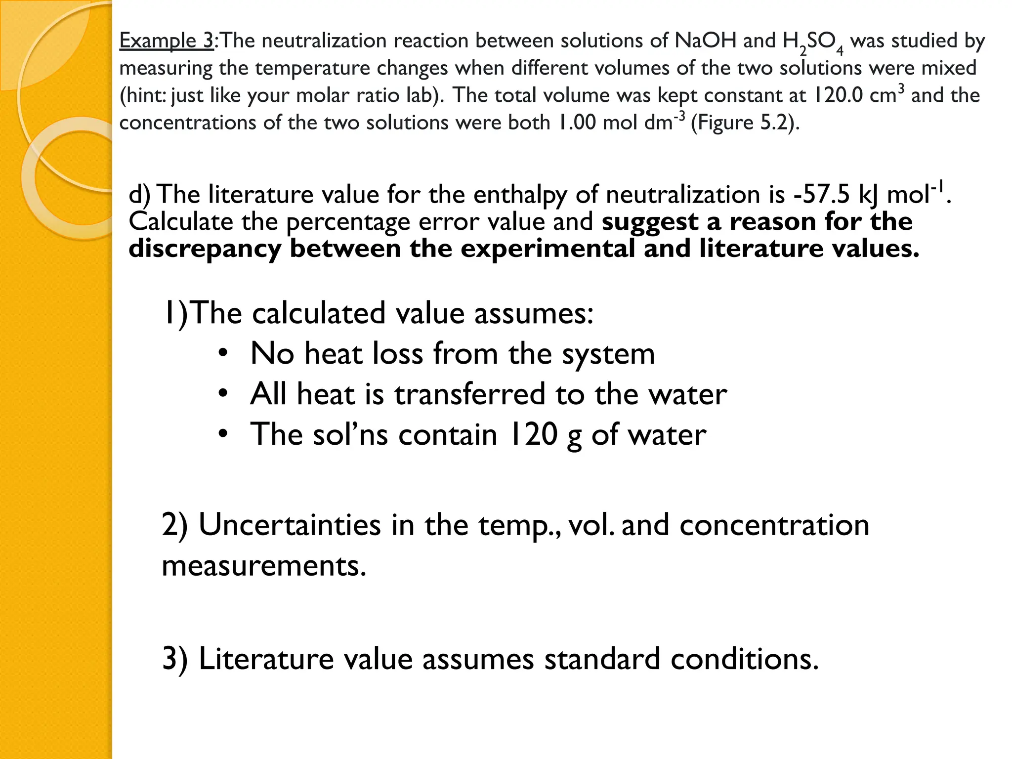 Example 3:The neutralization reaction between solutions of NaOH and H2
SO4
was studied by
measuring the temperature changes when different volumes of the two solutions were mixed
(hint: just like your molar ratio lab). The total volume was kept constant at 120.0 cm3
and the
concentrations of the two solutions were both 1.00 mol dm-3
(Figure 5.2).
d) The literature value for the enthalpy of neutralization is -57.5 kJ mol-1
.
Calculate the percentage error value and suggest a reason for the
discrepancy between the experimental and literature values.
1)The calculated value assumes:
• No heat loss from the system
• All heat is transferred to the water
• The sol’ns contain 120 g of water
2) Uncertainties in the temp., vol. and concentration
measurements.
3) Literature value assumes standard conditions.
 