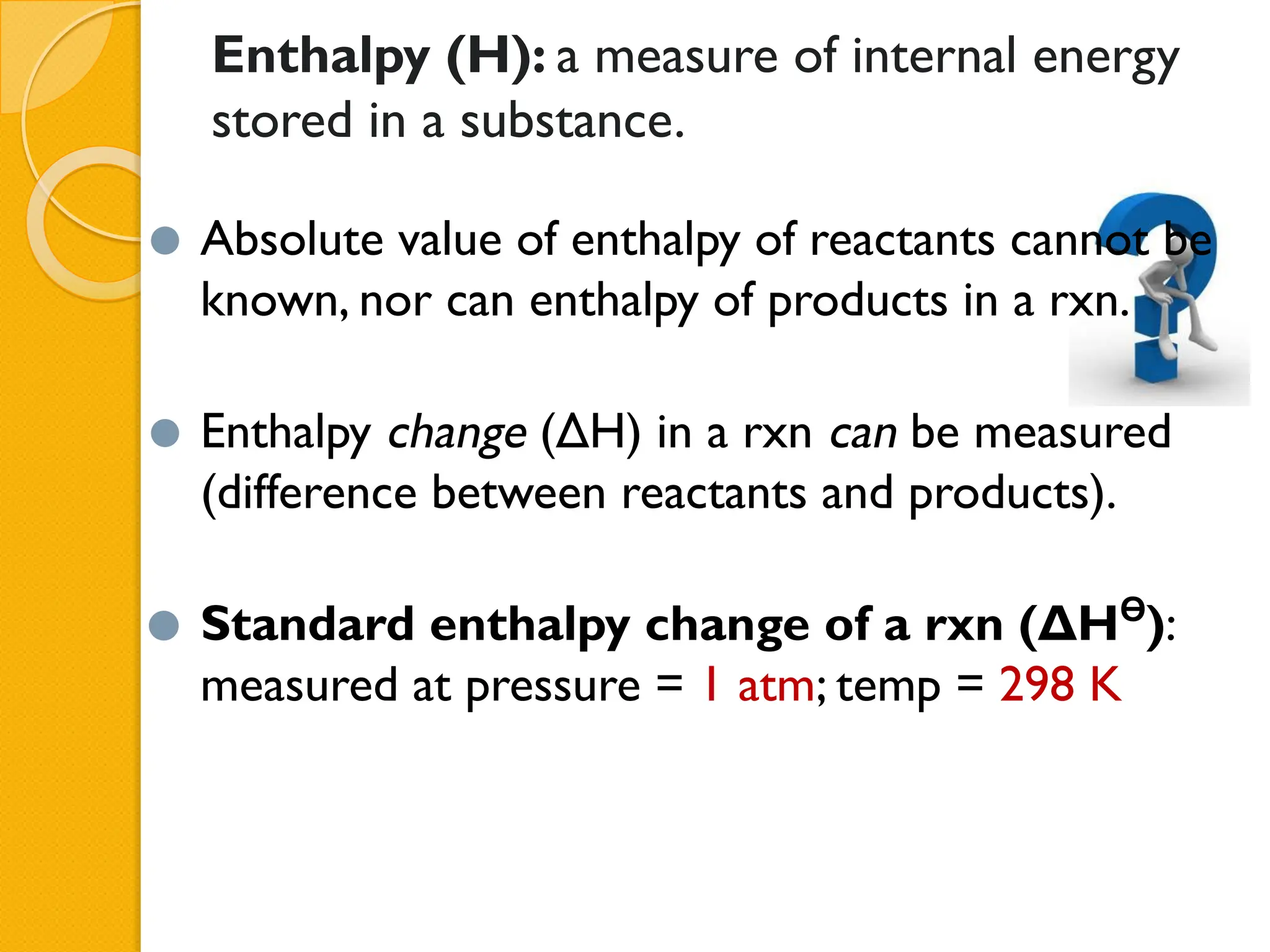 Enthalpy (H): a measure of internal energy
stored in a substance.
⚫ Absolute value of enthalpy of reactants cannot be
known, nor can enthalpy of products in a rxn.
⚫ Enthalpy change (ΔH) in a rxn can be measured
(difference between reactants and products).
⚫ Standard enthalpy change of a rxn (ΔHϴ
):
measured at pressure = 1 atm; temp = 298 K
 