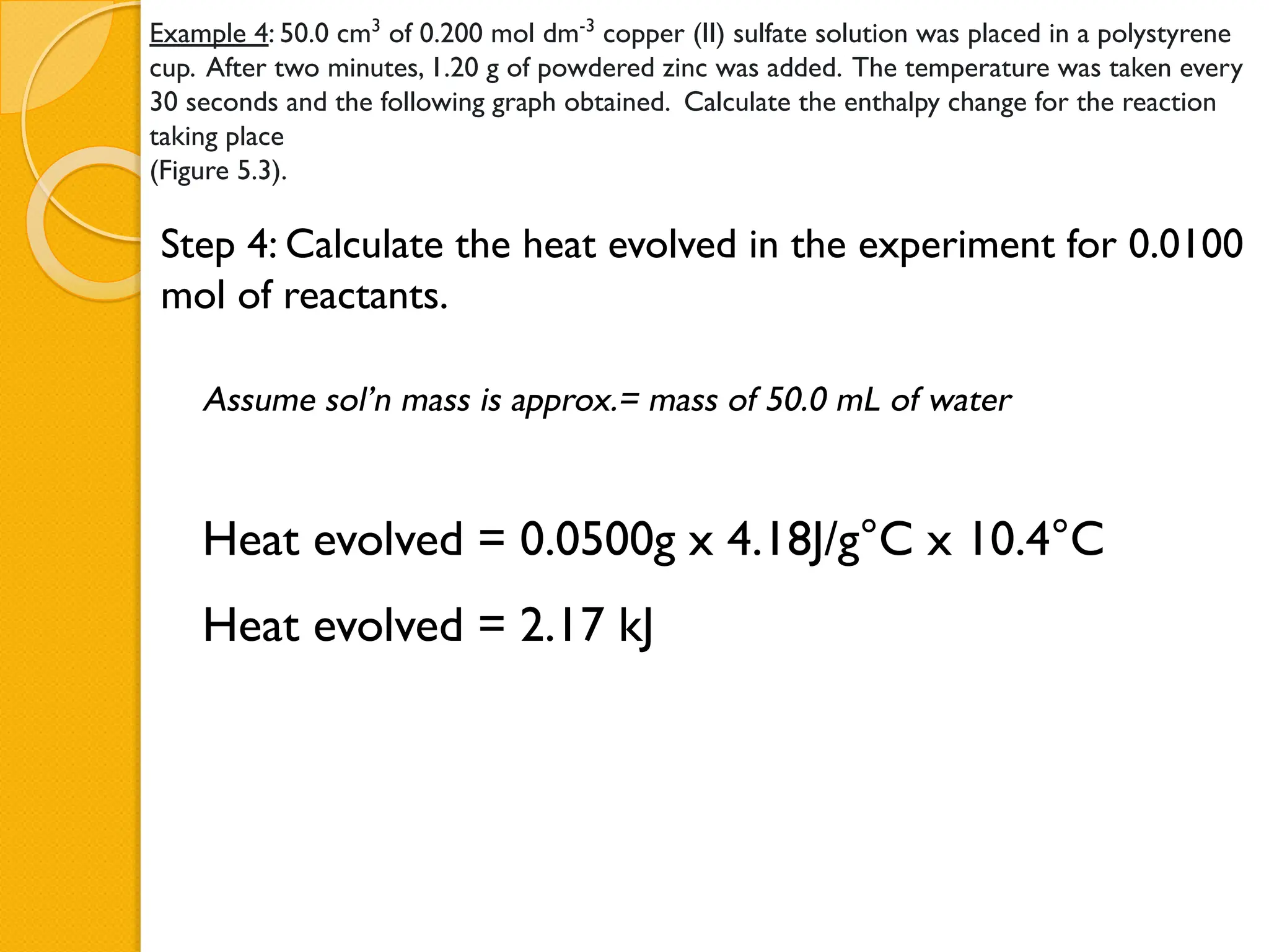 Example 4: 50.0 cm3
of 0.200 mol dm-3
copper (II) sulfate solution was placed in a polystyrene
cup. After two minutes, 1.20 g of powdered zinc was added. The temperature was taken every
30 seconds and the following graph obtained. Calculate the enthalpy change for the reaction
taking place
(Figure 5.3).
Step 4: Calculate the heat evolved in the experiment for 0.0100
mol of reactants.
Heat evolved = 0.0500g x 4.18J/g°C x 10.4°C
Heat evolved = 2.17 kJ
Assume sol’n mass is approx.= mass of 50.0 mL of water
 