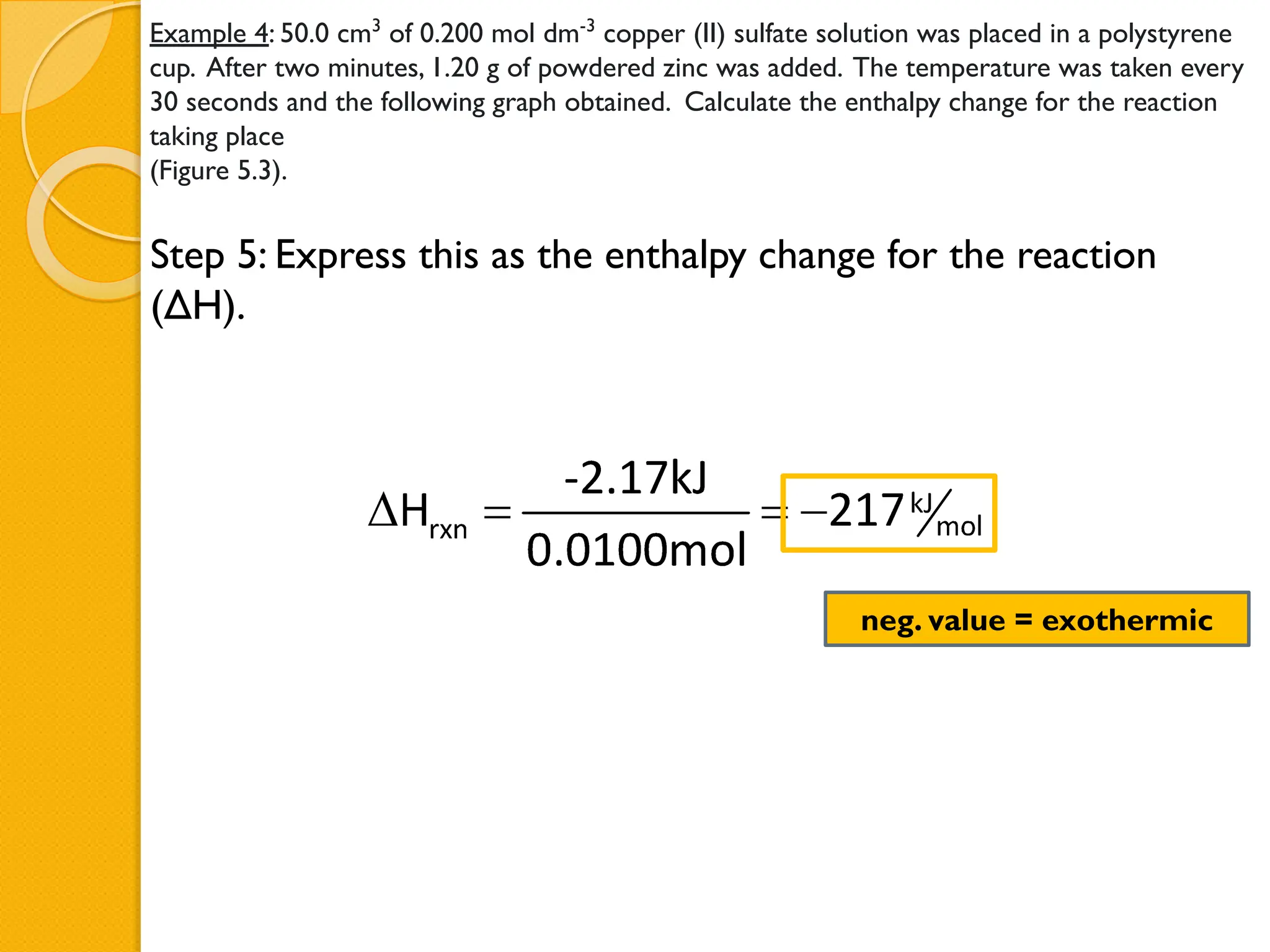 Example 4: 50.0 cm3
of 0.200 mol dm-3
copper (II) sulfate solution was placed in a polystyrene
cup. After two minutes, 1.20 g of powdered zinc was added. The temperature was taken every
30 seconds and the following graph obtained. Calculate the enthalpy change for the reaction
taking place
(Figure 5.3).
Step 5: Express this as the enthalpy change for the reaction
(ΔH).
neg. value = exothermic
 