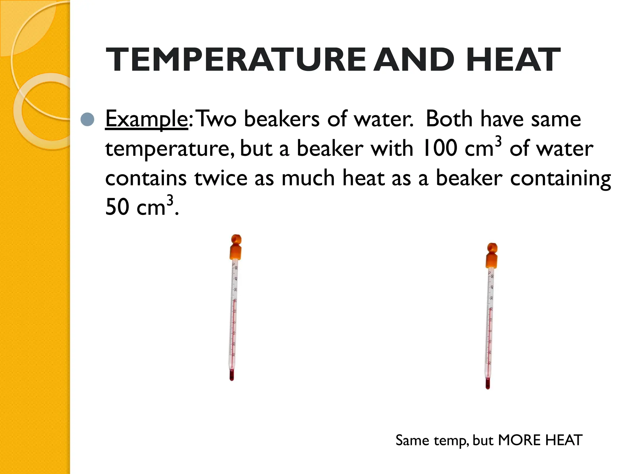 TEMPERATURE AND HEAT
⚫ Example:Two beakers of water. Both have same
temperature, but a beaker with 100 cm3
of water
contains twice as much heat as a beaker containing
50 cm3
.
Same temp, but MORE HEAT
 