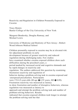 Reactivity and Regulation in Children Prenatally Exposed to
Cocaine
Tracy Dennis
Hunter College of the City University of New York
Margaret Bendersky, Douglas Ramsay, and
Michael Lewis
University of Medicine and Dentistry of New Jersey—Robert
Wood Johnson Medical School
Children prenatally exposed to cocaine may be at elevated risk
for adjustment problems in early
development because of greater reactivity and reduced
regulation during challenging tasks. Few studies
have examined whether cocaine-exposed children show such
difficulties during the preschool years, a
period marked by increased social and cognitive demands and
by rapid changes in reactivity and
regulation. The authors addressed this question by examining
frustration reactivity and regulation of
behavior during a problem-solving task in cocaine-exposed and
-unexposed preschoolers. Participants
were 174 4.5-year-olds (M age � 4.55 years, SD � 0.09).
Frustration reactivity was measured as latency
to show frustration and number of disruptive behaviors, whereas
regulation was measured as latency to
approach and attempt the problem-solving task and number of
problem-solving behaviors. Results
indicated that cocaine-exposed children took longer to attempt
the problem-solving task but that
 