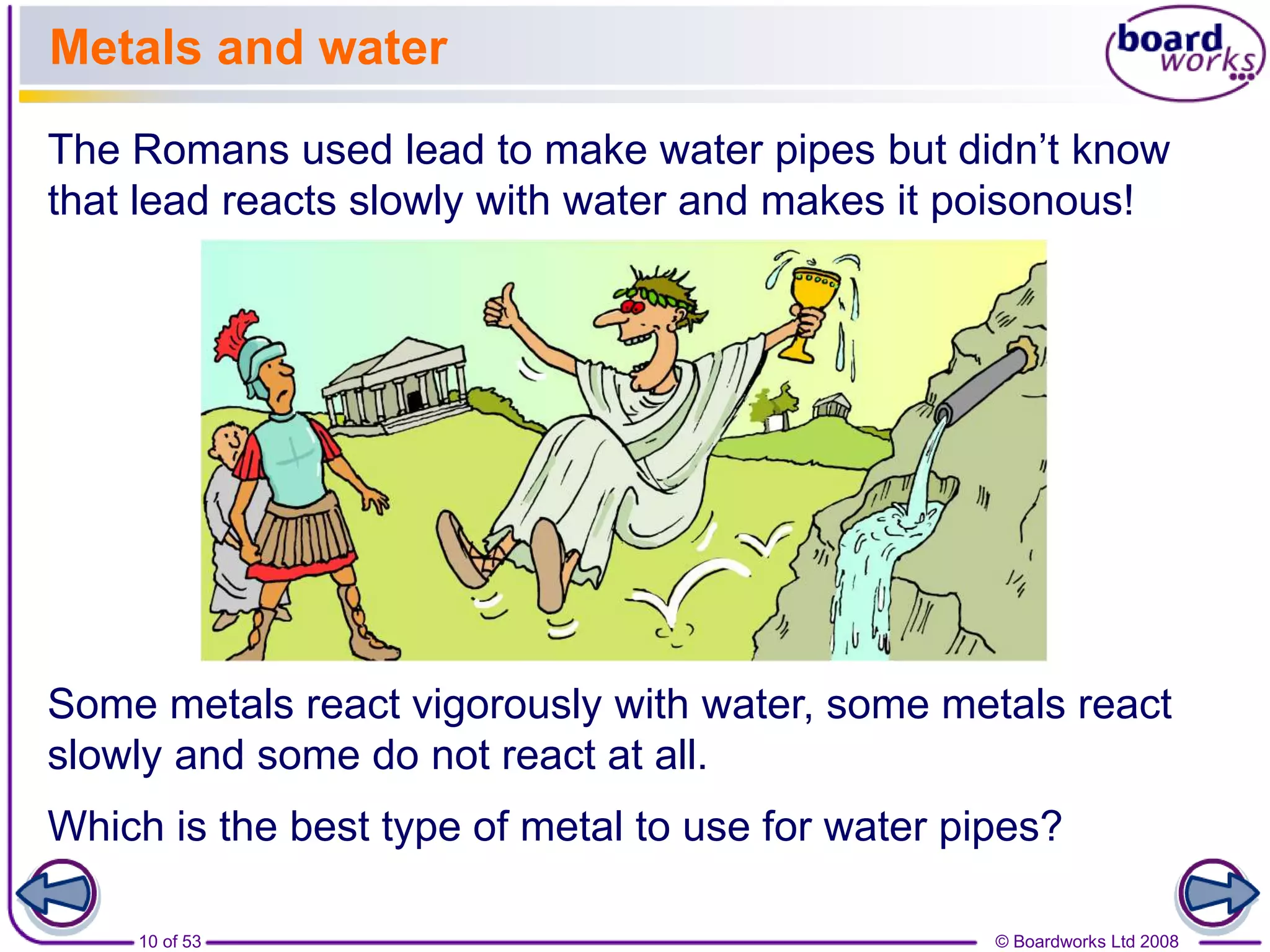© Boardworks Ltd 200810 of 53
Metals and water
The Romans used lead to make water pipes but didn’t know
that lead reacts slowly with water and makes it poisonous!
Some metals react vigorously with water, some metals react
slowly and some do not react at all.
Which is the best type of metal to use for water pipes?
 