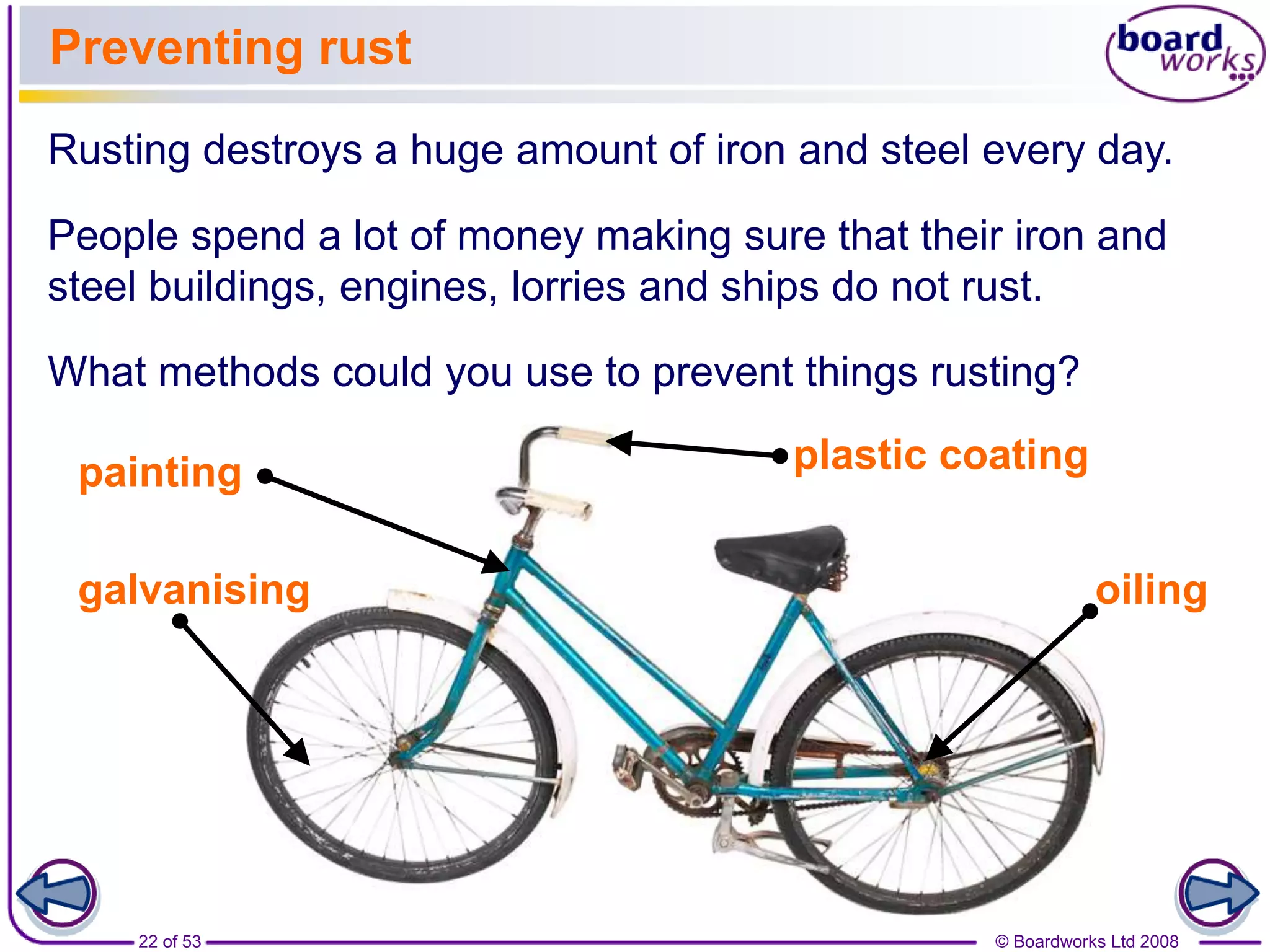 © Boardworks Ltd 200822 of 53
Preventing rust
Rusting destroys a huge amount of iron and steel every day.
People spend a lot of money making sure that their iron and
steel buildings, engines, lorries and ships do not rust.
What methods could you use to prevent things rusting?
painting plastic coating
oilinggalvanising
 