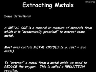 07/03/12

           Extracting Metals
Some definitions:


A METAL ORE is a mineral or mixture of minerals from
which it is “economically practical” to extract some
metal.


Most ores contain METAL OXIDES (e.g. rust = iron
oxide).


To “extract” a metal from a metal oxide we need to
REDUCE the oxygen. This is called a REDUCTION
reaction.
 