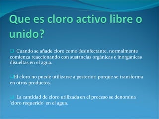 Cuando se añade cloro como desinfectante, normalmente comienza reaccionando con sustancias orgánicas e inorgánicas disueltas en el agua.  El cloro no puede utilizarse a posteriori porque se transforma en otros productos.  La cantidad de cloro utilizada en el proceso se denomina 'cloro requerido' en el agua.  