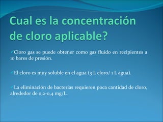 Cloro gas se puede obtener como gas fluido en recipientes a 10 bares de presión.  El cloro es muy soluble en el agua (3 L cloro/ 1 L agua).  La eliminación de bacterias requieren poca cantidad de cloro, alrededor de 0,2-0,4 mg/L.  