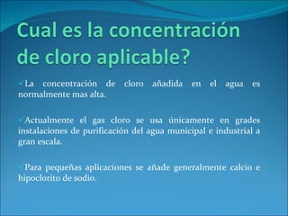 La concentración de cloro añadida en el agua es normalmente mas alta.  Actualmente el gas cloro se usa únicamente en grades instalaciones de purificación del agua municipal e industrial a gran escala.  Para pequeñas aplicaciones se añade generalmente calcio e hipoclorito de sodio. 