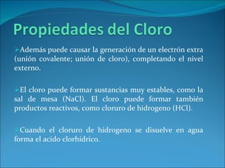 Además puede causar la generación de un electrón extra (unión covalente; unión de cloro), completando el nivel externo.  El cloro puede formar sustancias muy estables, como la sal de mesa (NaCl). El cloro puede formar también productos reactivos, como cloruro de hidrogeno (HCl).  Cuando el cloruro de hidrogeno se disuelve en agua forma el acido clorhídrico.  