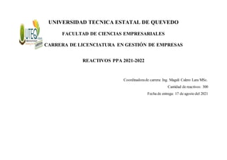 UNIVERSIDAD TECNICA ESTATAL DE QUEVEDO
FACULTAD DE CIENCIAS EMPRESARIALES
CARRERA DE LICENCIATURA EN GESTIÓN DE EMPRESAS
REACTIVOS PPA 2021-2022
Coordinadorade carrera: Ing. Magali Calero Lara MSc.
Cantidad de reactivos: 300
Fecha de entrega: 17 de agosto del 2021
 