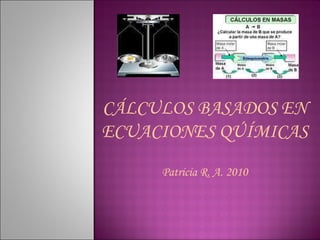 CÁLCULOS BASADOS EN ECUACIONES QÚÍMICAS Patricia R. A. 2010 