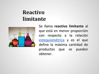 Reactivo 
limitante 
Se llama reactivo limitante al 
que está en menor proporción 
con respecto a la relación 
estequiométrica y es el que 
define la máxima cantidad de 
productos que se pueden 
obtener. 
 