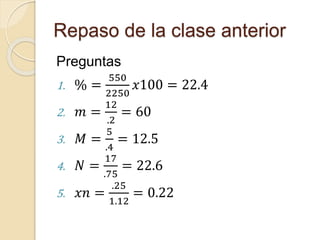 Repaso de la clase anterior
Preguntas
1. % =
550
2250
𝑥100 = 22.4
2. 𝑚 =
12
.2
= 60
3. 𝑀 =
5
.4
= 12.5
4. 𝑁 =
17
.75
= 22.6
5. 𝑥𝑛 =
.25
1.12
= 0.22
 