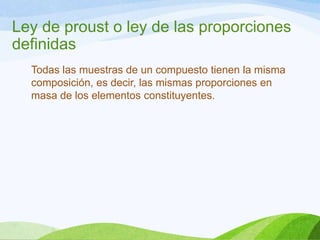 Ley de proust o ley de las proporciones
definidas
Todas las muestras de un compuesto tienen la misma
composición, es decir, las mismas proporciones en
masa de los elementos constituyentes.

 