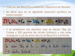 • Calculo del Reactivo Limitante y Reactivo en Exceso:
• Se tiene que en la siguiente reaccion quimica ya
balanceada:

• Y el problema nos plantea que se tienen 30g de
Cobre y 200 gramos de Acido Sulfurico y nos pide
averiguar cual de estos dos es el Reactivo Limitante:

 